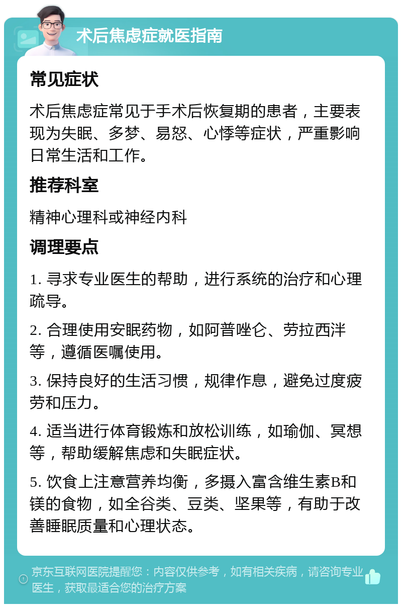 术后焦虑症就医指南 常见症状 术后焦虑症常见于手术后恢复期的患者，主要表现为失眠、多梦、易怒、心悸等症状，严重影响日常生活和工作。 推荐科室 精神心理科或神经内科 调理要点 1. 寻求专业医生的帮助，进行系统的治疗和心理疏导。 2. 合理使用安眠药物，如阿普唑仑、劳拉西泮等，遵循医嘱使用。 3. 保持良好的生活习惯，规律作息，避免过度疲劳和压力。 4. 适当进行体育锻炼和放松训练，如瑜伽、冥想等，帮助缓解焦虑和失眠症状。 5. 饮食上注意营养均衡，多摄入富含维生素B和镁的食物，如全谷类、豆类、坚果等，有助于改善睡眠质量和心理状态。