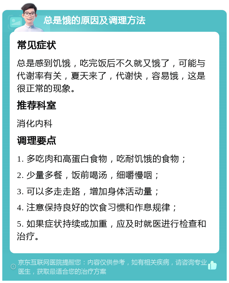 总是饿的原因及调理方法 常见症状 总是感到饥饿，吃完饭后不久就又饿了，可能与代谢率有关，夏天来了，代谢快，容易饿，这是很正常的现象。 推荐科室 消化内科 调理要点 1. 多吃肉和高蛋白食物，吃耐饥饿的食物； 2. 少量多餐，饭前喝汤，细嚼慢咽； 3. 可以多走走路，增加身体活动量； 4. 注意保持良好的饮食习惯和作息规律； 5. 如果症状持续或加重，应及时就医进行检查和治疗。