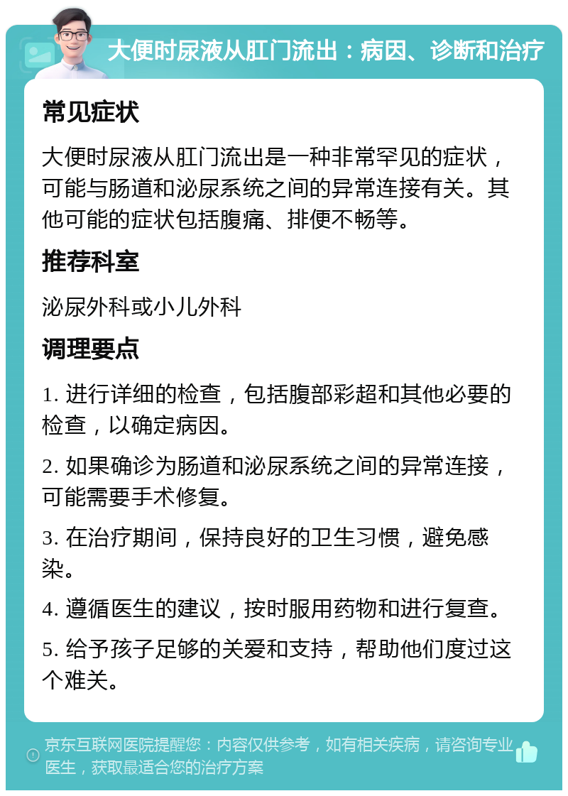 大便时尿液从肛门流出：病因、诊断和治疗 常见症状 大便时尿液从肛门流出是一种非常罕见的症状，可能与肠道和泌尿系统之间的异常连接有关。其他可能的症状包括腹痛、排便不畅等。 推荐科室 泌尿外科或小儿外科 调理要点 1. 进行详细的检查，包括腹部彩超和其他必要的检查，以确定病因。 2. 如果确诊为肠道和泌尿系统之间的异常连接，可能需要手术修复。 3. 在治疗期间，保持良好的卫生习惯，避免感染。 4. 遵循医生的建议，按时服用药物和进行复查。 5. 给予孩子足够的关爱和支持，帮助他们度过这个难关。