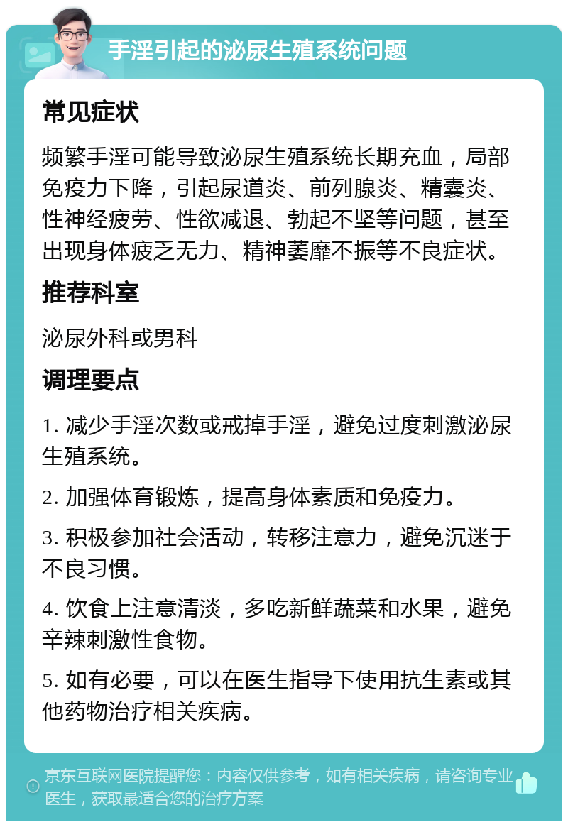 手淫引起的泌尿生殖系统问题 常见症状 频繁手淫可能导致泌尿生殖系统长期充血，局部免疫力下降，引起尿道炎、前列腺炎、精囊炎、性神经疲劳、性欲减退、勃起不坚等问题，甚至出现身体疲乏无力、精神萎靡不振等不良症状。 推荐科室 泌尿外科或男科 调理要点 1. 减少手淫次数或戒掉手淫，避免过度刺激泌尿生殖系统。 2. 加强体育锻炼，提高身体素质和免疫力。 3. 积极参加社会活动，转移注意力，避免沉迷于不良习惯。 4. 饮食上注意清淡，多吃新鲜蔬菜和水果，避免辛辣刺激性食物。 5. 如有必要，可以在医生指导下使用抗生素或其他药物治疗相关疾病。