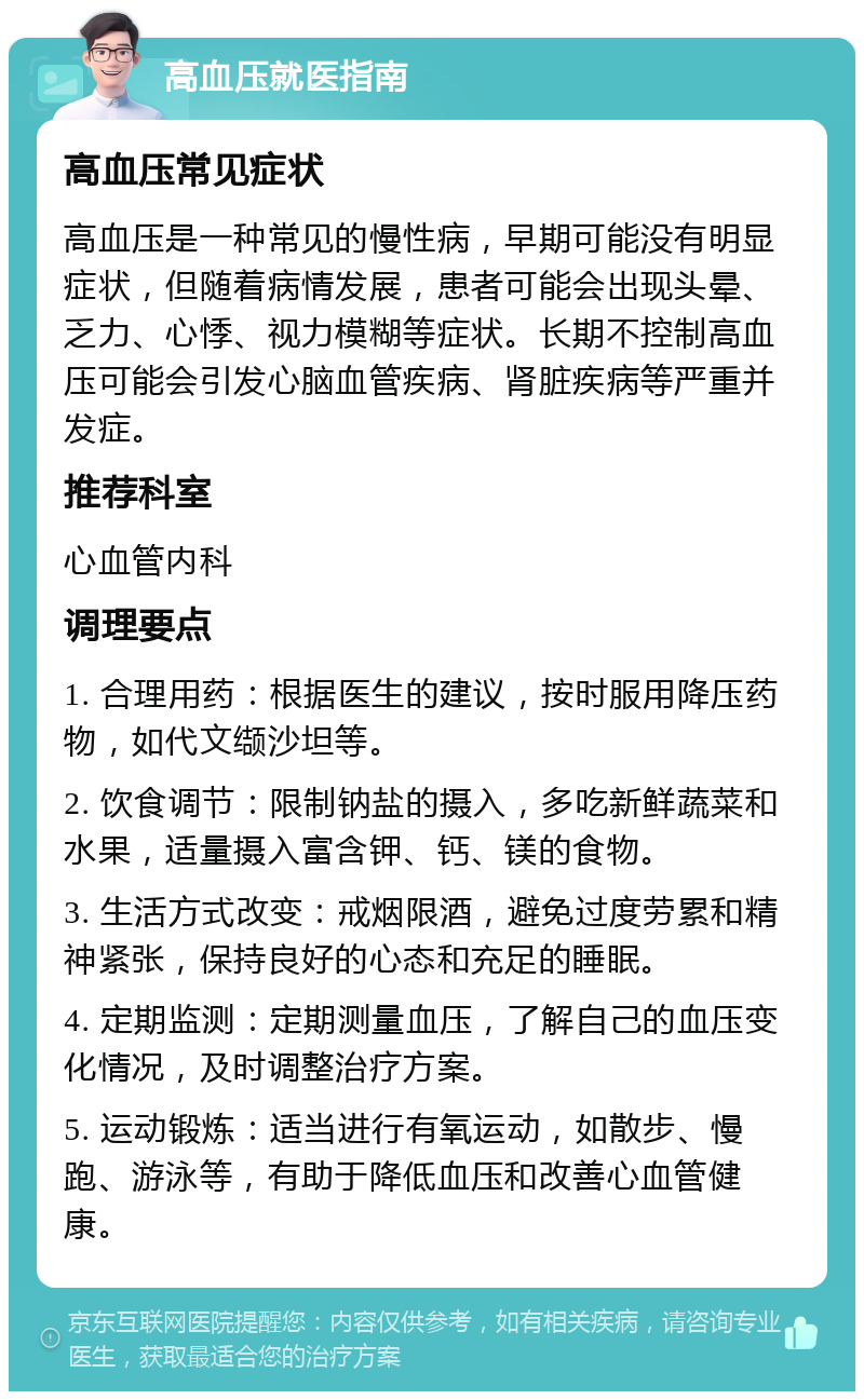 高血压就医指南 高血压常见症状 高血压是一种常见的慢性病，早期可能没有明显症状，但随着病情发展，患者可能会出现头晕、乏力、心悸、视力模糊等症状。长期不控制高血压可能会引发心脑血管疾病、肾脏疾病等严重并发症。 推荐科室 心血管内科 调理要点 1. 合理用药：根据医生的建议，按时服用降压药物，如代文缬沙坦等。 2. 饮食调节：限制钠盐的摄入，多吃新鲜蔬菜和水果，适量摄入富含钾、钙、镁的食物。 3. 生活方式改变：戒烟限酒，避免过度劳累和精神紧张，保持良好的心态和充足的睡眠。 4. 定期监测：定期测量血压，了解自己的血压变化情况，及时调整治疗方案。 5. 运动锻炼：适当进行有氧运动，如散步、慢跑、游泳等，有助于降低血压和改善心血管健康。