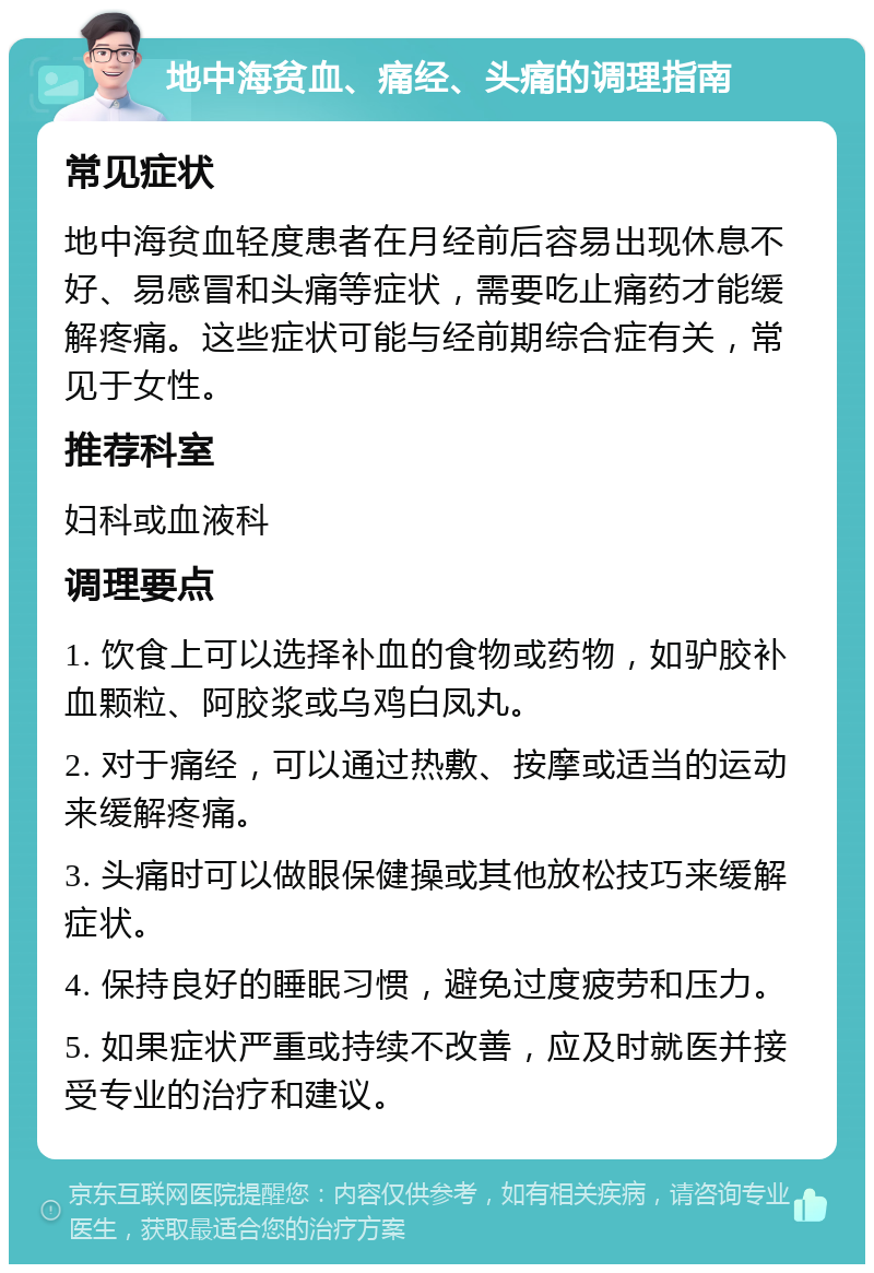 地中海贫血、痛经、头痛的调理指南 常见症状 地中海贫血轻度患者在月经前后容易出现休息不好、易感冒和头痛等症状，需要吃止痛药才能缓解疼痛。这些症状可能与经前期综合症有关，常见于女性。 推荐科室 妇科或血液科 调理要点 1. 饮食上可以选择补血的食物或药物，如驴胶补血颗粒、阿胶浆或乌鸡白凤丸。 2. 对于痛经，可以通过热敷、按摩或适当的运动来缓解疼痛。 3. 头痛时可以做眼保健操或其他放松技巧来缓解症状。 4. 保持良好的睡眠习惯，避免过度疲劳和压力。 5. 如果症状严重或持续不改善，应及时就医并接受专业的治疗和建议。