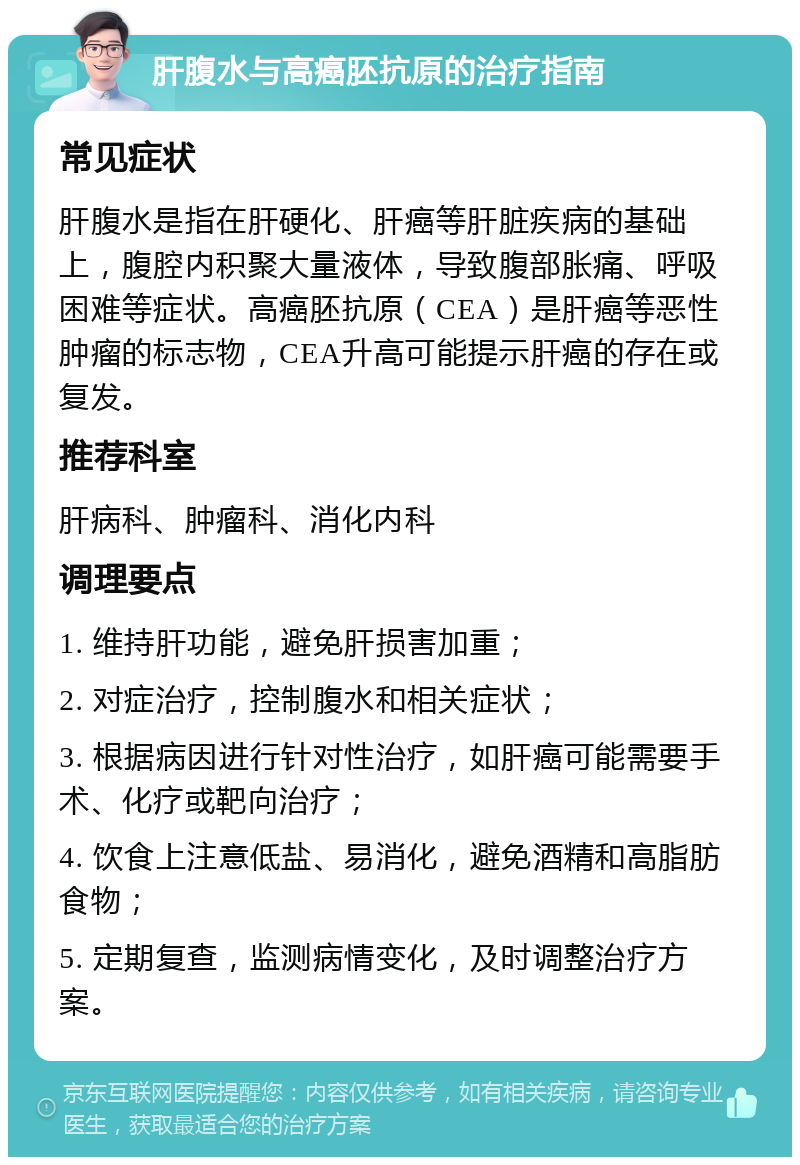 肝腹水与高癌胚抗原的治疗指南 常见症状 肝腹水是指在肝硬化、肝癌等肝脏疾病的基础上，腹腔内积聚大量液体，导致腹部胀痛、呼吸困难等症状。高癌胚抗原（CEA）是肝癌等恶性肿瘤的标志物，CEA升高可能提示肝癌的存在或复发。 推荐科室 肝病科、肿瘤科、消化内科 调理要点 1. 维持肝功能，避免肝损害加重； 2. 对症治疗，控制腹水和相关症状； 3. 根据病因进行针对性治疗，如肝癌可能需要手术、化疗或靶向治疗； 4. 饮食上注意低盐、易消化，避免酒精和高脂肪食物； 5. 定期复查，监测病情变化，及时调整治疗方案。