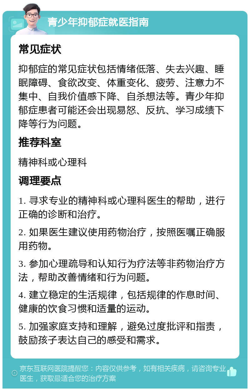 青少年抑郁症就医指南 常见症状 抑郁症的常见症状包括情绪低落、失去兴趣、睡眠障碍、食欲改变、体重变化、疲劳、注意力不集中、自我价值感下降、自杀想法等。青少年抑郁症患者可能还会出现易怒、反抗、学习成绩下降等行为问题。 推荐科室 精神科或心理科 调理要点 1. 寻求专业的精神科或心理科医生的帮助，进行正确的诊断和治疗。 2. 如果医生建议使用药物治疗，按照医嘱正确服用药物。 3. 参加心理疏导和认知行为疗法等非药物治疗方法，帮助改善情绪和行为问题。 4. 建立稳定的生活规律，包括规律的作息时间、健康的饮食习惯和适量的运动。 5. 加强家庭支持和理解，避免过度批评和指责，鼓励孩子表达自己的感受和需求。