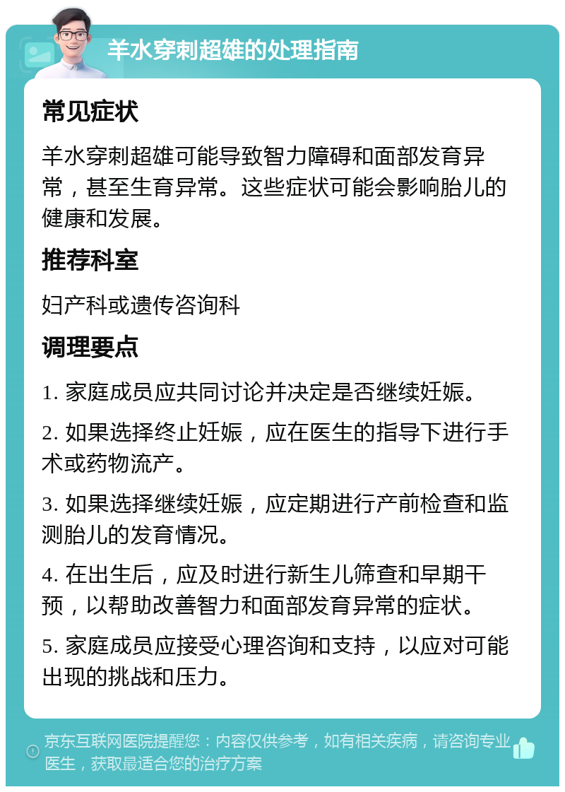 羊水穿刺超雄的处理指南 常见症状 羊水穿刺超雄可能导致智力障碍和面部发育异常，甚至生育异常。这些症状可能会影响胎儿的健康和发展。 推荐科室 妇产科或遗传咨询科 调理要点 1. 家庭成员应共同讨论并决定是否继续妊娠。 2. 如果选择终止妊娠，应在医生的指导下进行手术或药物流产。 3. 如果选择继续妊娠，应定期进行产前检查和监测胎儿的发育情况。 4. 在出生后，应及时进行新生儿筛查和早期干预，以帮助改善智力和面部发育异常的症状。 5. 家庭成员应接受心理咨询和支持，以应对可能出现的挑战和压力。