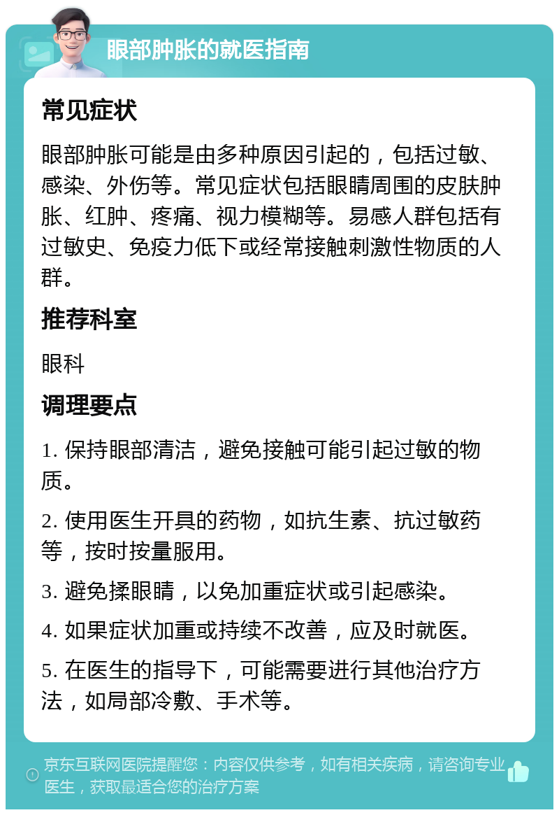 眼部肿胀的就医指南 常见症状 眼部肿胀可能是由多种原因引起的，包括过敏、感染、外伤等。常见症状包括眼睛周围的皮肤肿胀、红肿、疼痛、视力模糊等。易感人群包括有过敏史、免疫力低下或经常接触刺激性物质的人群。 推荐科室 眼科 调理要点 1. 保持眼部清洁，避免接触可能引起过敏的物质。 2. 使用医生开具的药物，如抗生素、抗过敏药等，按时按量服用。 3. 避免揉眼睛，以免加重症状或引起感染。 4. 如果症状加重或持续不改善，应及时就医。 5. 在医生的指导下，可能需要进行其他治疗方法，如局部冷敷、手术等。