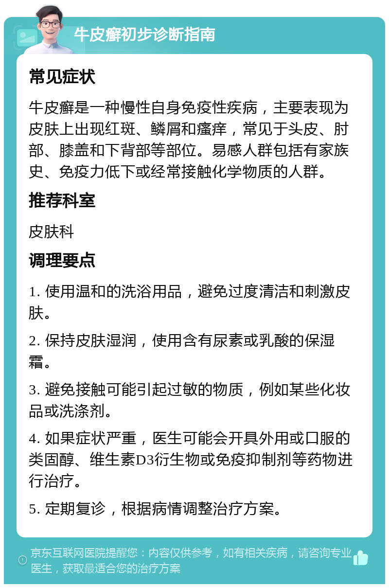 牛皮癣初步诊断指南 常见症状 牛皮癣是一种慢性自身免疫性疾病，主要表现为皮肤上出现红斑、鳞屑和瘙痒，常见于头皮、肘部、膝盖和下背部等部位。易感人群包括有家族史、免疫力低下或经常接触化学物质的人群。 推荐科室 皮肤科 调理要点 1. 使用温和的洗浴用品，避免过度清洁和刺激皮肤。 2. 保持皮肤湿润，使用含有尿素或乳酸的保湿霜。 3. 避免接触可能引起过敏的物质，例如某些化妆品或洗涤剂。 4. 如果症状严重，医生可能会开具外用或口服的类固醇、维生素D3衍生物或免疫抑制剂等药物进行治疗。 5. 定期复诊，根据病情调整治疗方案。