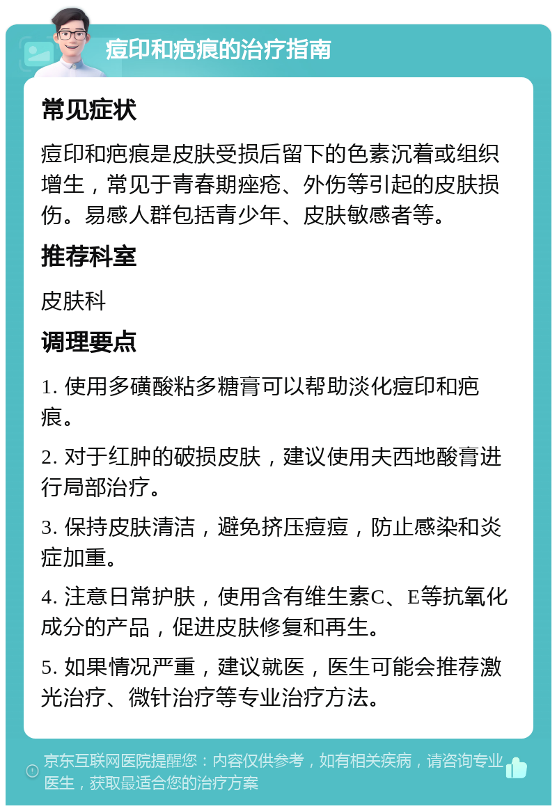 痘印和疤痕的治疗指南 常见症状 痘印和疤痕是皮肤受损后留下的色素沉着或组织增生，常见于青春期痤疮、外伤等引起的皮肤损伤。易感人群包括青少年、皮肤敏感者等。 推荐科室 皮肤科 调理要点 1. 使用多磺酸粘多糖膏可以帮助淡化痘印和疤痕。 2. 对于红肿的破损皮肤，建议使用夫西地酸膏进行局部治疗。 3. 保持皮肤清洁，避免挤压痘痘，防止感染和炎症加重。 4. 注意日常护肤，使用含有维生素C、E等抗氧化成分的产品，促进皮肤修复和再生。 5. 如果情况严重，建议就医，医生可能会推荐激光治疗、微针治疗等专业治疗方法。