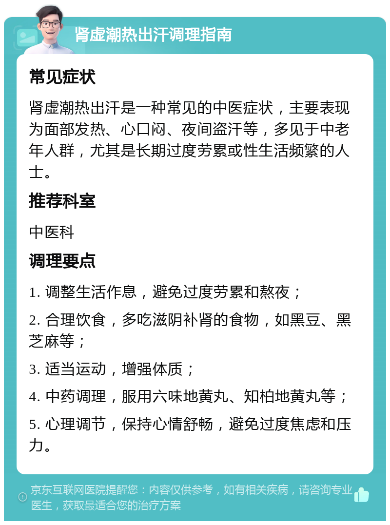 肾虚潮热出汗调理指南 常见症状 肾虚潮热出汗是一种常见的中医症状，主要表现为面部发热、心口闷、夜间盗汗等，多见于中老年人群，尤其是长期过度劳累或性生活频繁的人士。 推荐科室 中医科 调理要点 1. 调整生活作息，避免过度劳累和熬夜； 2. 合理饮食，多吃滋阴补肾的食物，如黑豆、黑芝麻等； 3. 适当运动，增强体质； 4. 中药调理，服用六味地黄丸、知柏地黄丸等； 5. 心理调节，保持心情舒畅，避免过度焦虑和压力。