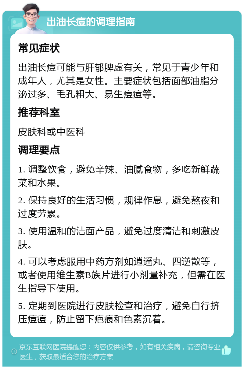 出油长痘的调理指南 常见症状 出油长痘可能与肝郁脾虚有关，常见于青少年和成年人，尤其是女性。主要症状包括面部油脂分泌过多、毛孔粗大、易生痘痘等。 推荐科室 皮肤科或中医科 调理要点 1. 调整饮食，避免辛辣、油腻食物，多吃新鲜蔬菜和水果。 2. 保持良好的生活习惯，规律作息，避免熬夜和过度劳累。 3. 使用温和的洁面产品，避免过度清洁和刺激皮肤。 4. 可以考虑服用中药方剂如逍遥丸、四逆散等，或者使用维生素B族片进行小剂量补充，但需在医生指导下使用。 5. 定期到医院进行皮肤检查和治疗，避免自行挤压痘痘，防止留下疤痕和色素沉着。