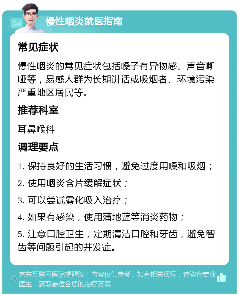 慢性咽炎就医指南 常见症状 慢性咽炎的常见症状包括嗓子有异物感、声音嘶哑等，易感人群为长期讲话或吸烟者、环境污染严重地区居民等。 推荐科室 耳鼻喉科 调理要点 1. 保持良好的生活习惯，避免过度用嗓和吸烟； 2. 使用咽炎含片缓解症状； 3. 可以尝试雾化吸入治疗； 4. 如果有感染，使用蒲地蓝等消炎药物； 5. 注意口腔卫生，定期清洁口腔和牙齿，避免智齿等问题引起的并发症。