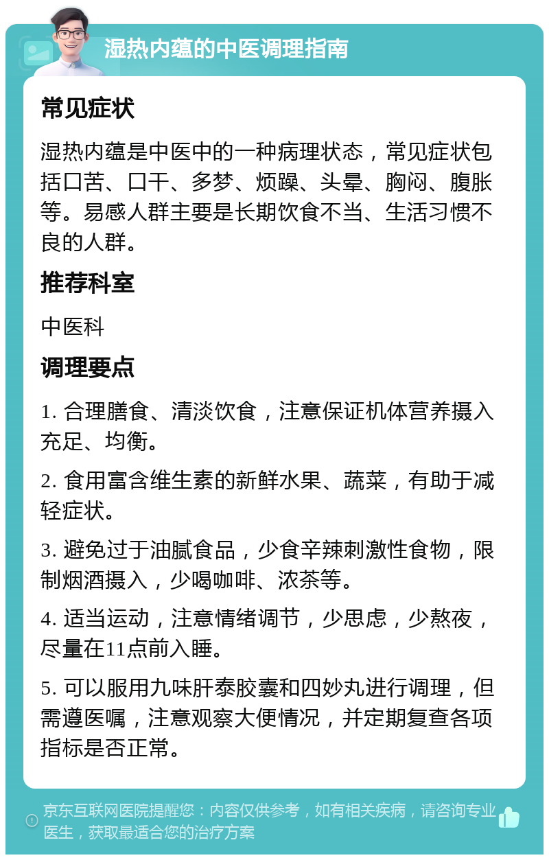 湿热内蕴的中医调理指南 常见症状 湿热内蕴是中医中的一种病理状态，常见症状包括口苦、口干、多梦、烦躁、头晕、胸闷、腹胀等。易感人群主要是长期饮食不当、生活习惯不良的人群。 推荐科室 中医科 调理要点 1. 合理膳食、清淡饮食，注意保证机体营养摄入充足、均衡。 2. 食用富含维生素的新鲜水果、蔬菜，有助于减轻症状。 3. 避免过于油腻食品，少食辛辣刺激性食物，限制烟酒摄入，少喝咖啡、浓茶等。 4. 适当运动，注意情绪调节，少思虑，少熬夜，尽量在11点前入睡。 5. 可以服用九味肝泰胶囊和四妙丸进行调理，但需遵医嘱，注意观察大便情况，并定期复查各项指标是否正常。