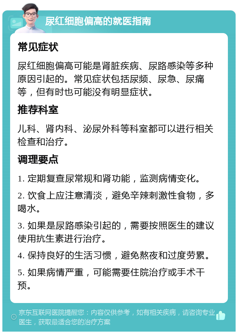 尿红细胞偏高的就医指南 常见症状 尿红细胞偏高可能是肾脏疾病、尿路感染等多种原因引起的。常见症状包括尿频、尿急、尿痛等，但有时也可能没有明显症状。 推荐科室 儿科、肾内科、泌尿外科等科室都可以进行相关检查和治疗。 调理要点 1. 定期复查尿常规和肾功能，监测病情变化。 2. 饮食上应注意清淡，避免辛辣刺激性食物，多喝水。 3. 如果是尿路感染引起的，需要按照医生的建议使用抗生素进行治疗。 4. 保持良好的生活习惯，避免熬夜和过度劳累。 5. 如果病情严重，可能需要住院治疗或手术干预。