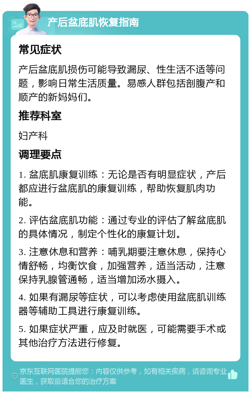 产后盆底肌恢复指南 常见症状 产后盆底肌损伤可能导致漏尿、性生活不适等问题，影响日常生活质量。易感人群包括剖腹产和顺产的新妈妈们。 推荐科室 妇产科 调理要点 1. 盆底肌康复训练：无论是否有明显症状，产后都应进行盆底肌的康复训练，帮助恢复肌肉功能。 2. 评估盆底肌功能：通过专业的评估了解盆底肌的具体情况，制定个性化的康复计划。 3. 注意休息和营养：哺乳期要注意休息，保持心情舒畅，均衡饮食，加强营养，适当活动，注意保持乳腺管通畅，适当增加汤水摄入。 4. 如果有漏尿等症状，可以考虑使用盆底肌训练器等辅助工具进行康复训练。 5. 如果症状严重，应及时就医，可能需要手术或其他治疗方法进行修复。