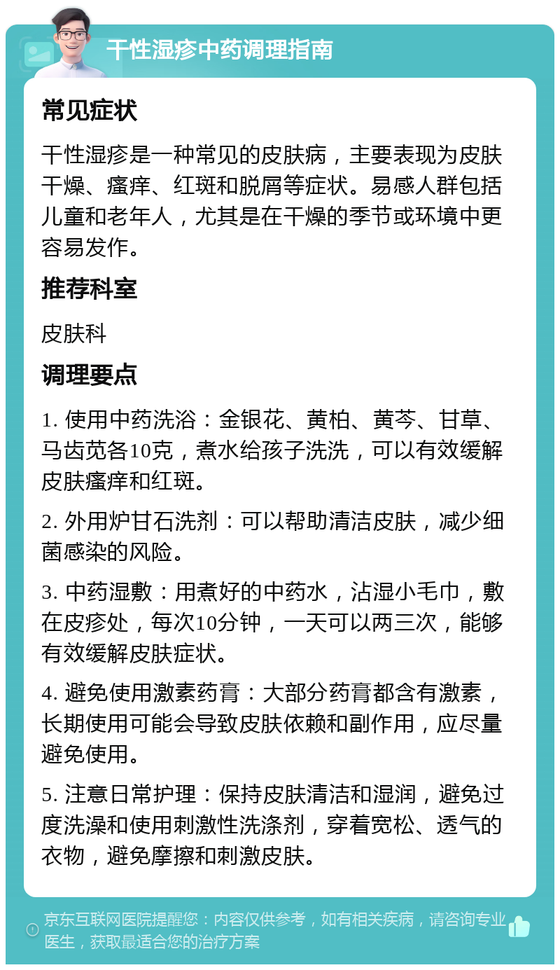 干性湿疹中药调理指南 常见症状 干性湿疹是一种常见的皮肤病，主要表现为皮肤干燥、瘙痒、红斑和脱屑等症状。易感人群包括儿童和老年人，尤其是在干燥的季节或环境中更容易发作。 推荐科室 皮肤科 调理要点 1. 使用中药洗浴：金银花、黄柏、黄芩、甘草、马齿苋各10克，煮水给孩子洗洗，可以有效缓解皮肤瘙痒和红斑。 2. 外用炉甘石洗剂：可以帮助清洁皮肤，减少细菌感染的风险。 3. 中药湿敷：用煮好的中药水，沾湿小毛巾，敷在皮疹处，每次10分钟，一天可以两三次，能够有效缓解皮肤症状。 4. 避免使用激素药膏：大部分药膏都含有激素，长期使用可能会导致皮肤依赖和副作用，应尽量避免使用。 5. 注意日常护理：保持皮肤清洁和湿润，避免过度洗澡和使用刺激性洗涤剂，穿着宽松、透气的衣物，避免摩擦和刺激皮肤。