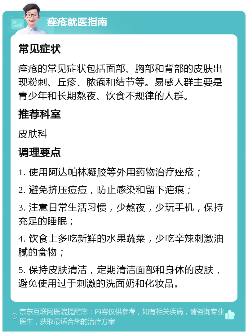 痤疮就医指南 常见症状 痤疮的常见症状包括面部、胸部和背部的皮肤出现粉刺、丘疹、脓疱和结节等。易感人群主要是青少年和长期熬夜、饮食不规律的人群。 推荐科室 皮肤科 调理要点 1. 使用阿达帕林凝胶等外用药物治疗痤疮； 2. 避免挤压痘痘，防止感染和留下疤痕； 3. 注意日常生活习惯，少熬夜，少玩手机，保持充足的睡眠； 4. 饮食上多吃新鲜的水果蔬菜，少吃辛辣刺激油腻的食物； 5. 保持皮肤清洁，定期清洁面部和身体的皮肤，避免使用过于刺激的洗面奶和化妆品。