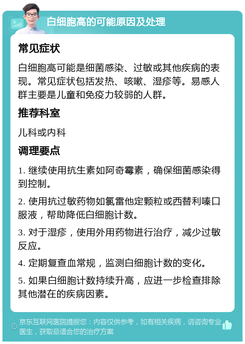 白细胞高的可能原因及处理 常见症状 白细胞高可能是细菌感染、过敏或其他疾病的表现。常见症状包括发热、咳嗽、湿疹等。易感人群主要是儿童和免疫力较弱的人群。 推荐科室 儿科或内科 调理要点 1. 继续使用抗生素如阿奇霉素，确保细菌感染得到控制。 2. 使用抗过敏药物如氯雷他定颗粒或西替利嗪口服液，帮助降低白细胞计数。 3. 对于湿疹，使用外用药物进行治疗，减少过敏反应。 4. 定期复查血常规，监测白细胞计数的变化。 5. 如果白细胞计数持续升高，应进一步检查排除其他潜在的疾病因素。