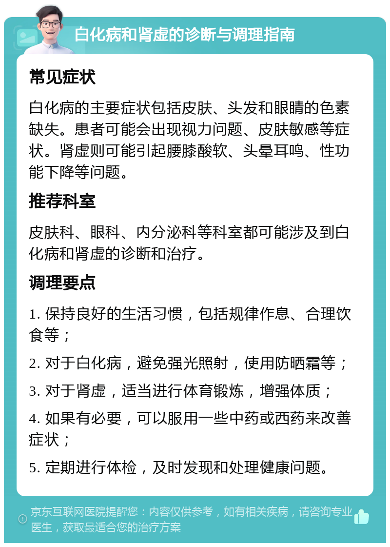 白化病和肾虚的诊断与调理指南 常见症状 白化病的主要症状包括皮肤、头发和眼睛的色素缺失。患者可能会出现视力问题、皮肤敏感等症状。肾虚则可能引起腰膝酸软、头晕耳鸣、性功能下降等问题。 推荐科室 皮肤科、眼科、内分泌科等科室都可能涉及到白化病和肾虚的诊断和治疗。 调理要点 1. 保持良好的生活习惯，包括规律作息、合理饮食等； 2. 对于白化病，避免强光照射，使用防晒霜等； 3. 对于肾虚，适当进行体育锻炼，增强体质； 4. 如果有必要，可以服用一些中药或西药来改善症状； 5. 定期进行体检，及时发现和处理健康问题。