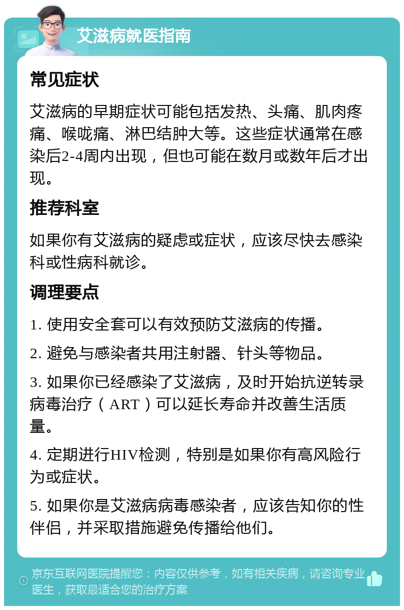 艾滋病就医指南 常见症状 艾滋病的早期症状可能包括发热、头痛、肌肉疼痛、喉咙痛、淋巴结肿大等。这些症状通常在感染后2-4周内出现，但也可能在数月或数年后才出现。 推荐科室 如果你有艾滋病的疑虑或症状，应该尽快去感染科或性病科就诊。 调理要点 1. 使用安全套可以有效预防艾滋病的传播。 2. 避免与感染者共用注射器、针头等物品。 3. 如果你已经感染了艾滋病，及时开始抗逆转录病毒治疗（ART）可以延长寿命并改善生活质量。 4. 定期进行HIV检测，特别是如果你有高风险行为或症状。 5. 如果你是艾滋病病毒感染者，应该告知你的性伴侣，并采取措施避免传播给他们。