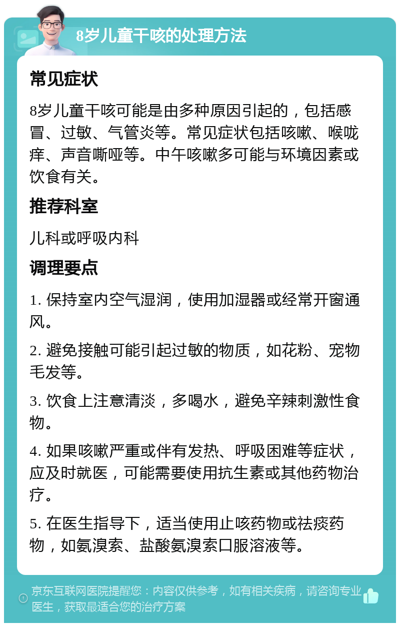 8岁儿童干咳的处理方法 常见症状 8岁儿童干咳可能是由多种原因引起的，包括感冒、过敏、气管炎等。常见症状包括咳嗽、喉咙痒、声音嘶哑等。中午咳嗽多可能与环境因素或饮食有关。 推荐科室 儿科或呼吸内科 调理要点 1. 保持室内空气湿润，使用加湿器或经常开窗通风。 2. 避免接触可能引起过敏的物质，如花粉、宠物毛发等。 3. 饮食上注意清淡，多喝水，避免辛辣刺激性食物。 4. 如果咳嗽严重或伴有发热、呼吸困难等症状，应及时就医，可能需要使用抗生素或其他药物治疗。 5. 在医生指导下，适当使用止咳药物或祛痰药物，如氨溴索、盐酸氨溴索口服溶液等。