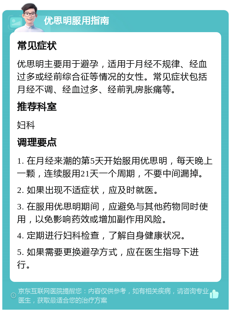 优思明服用指南 常见症状 优思明主要用于避孕，适用于月经不规律、经血过多或经前综合征等情况的女性。常见症状包括月经不调、经血过多、经前乳房胀痛等。 推荐科室 妇科 调理要点 1. 在月经来潮的第5天开始服用优思明，每天晚上一颗，连续服用21天一个周期，不要中间漏掉。 2. 如果出现不适症状，应及时就医。 3. 在服用优思明期间，应避免与其他药物同时使用，以免影响药效或增加副作用风险。 4. 定期进行妇科检查，了解自身健康状况。 5. 如果需要更换避孕方式，应在医生指导下进行。