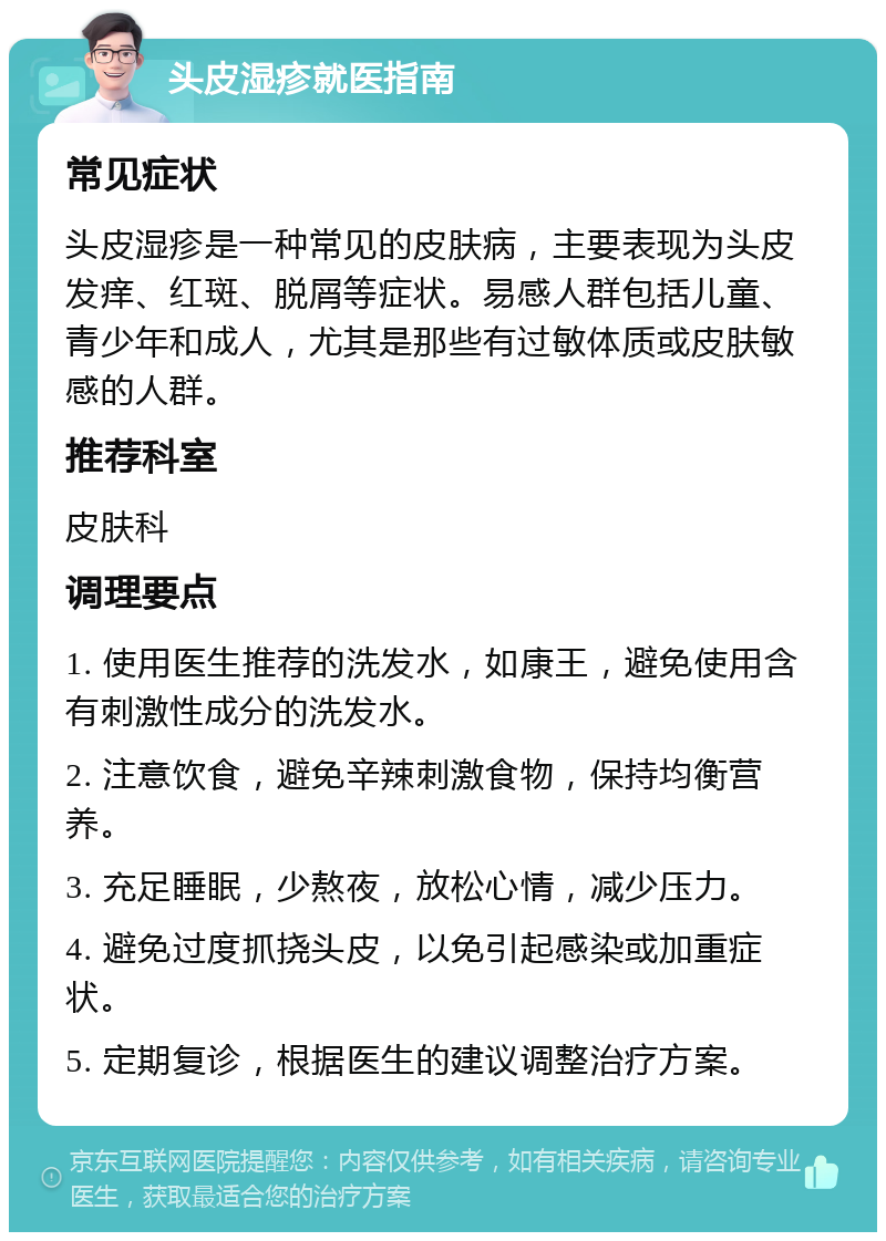 头皮湿疹就医指南 常见症状 头皮湿疹是一种常见的皮肤病，主要表现为头皮发痒、红斑、脱屑等症状。易感人群包括儿童、青少年和成人，尤其是那些有过敏体质或皮肤敏感的人群。 推荐科室 皮肤科 调理要点 1. 使用医生推荐的洗发水，如康王，避免使用含有刺激性成分的洗发水。 2. 注意饮食，避免辛辣刺激食物，保持均衡营养。 3. 充足睡眠，少熬夜，放松心情，减少压力。 4. 避免过度抓挠头皮，以免引起感染或加重症状。 5. 定期复诊，根据医生的建议调整治疗方案。