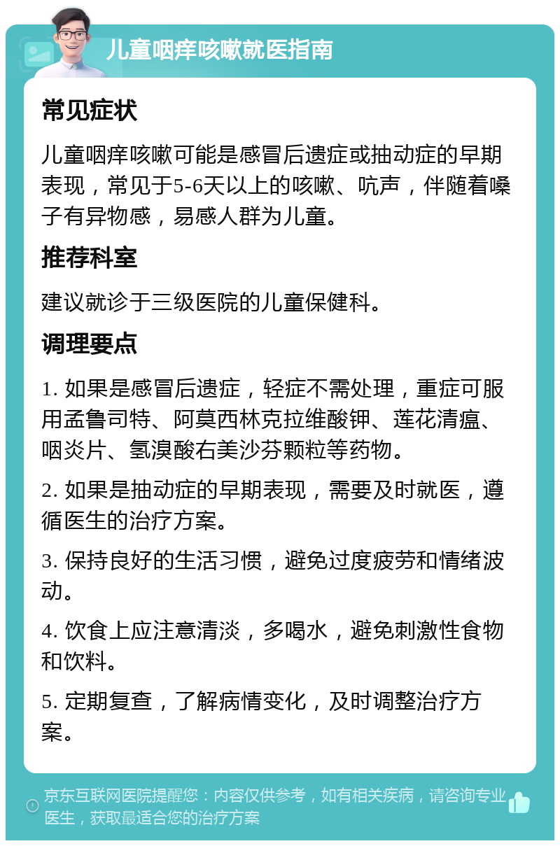 儿童咽痒咳嗽就医指南 常见症状 儿童咽痒咳嗽可能是感冒后遗症或抽动症的早期表现，常见于5-6天以上的咳嗽、吭声，伴随着嗓子有异物感，易感人群为儿童。 推荐科室 建议就诊于三级医院的儿童保健科。 调理要点 1. 如果是感冒后遗症，轻症不需处理，重症可服用孟鲁司特、阿莫西林克拉维酸钾、莲花清瘟、咽炎片、氢溴酸右美沙芬颗粒等药物。 2. 如果是抽动症的早期表现，需要及时就医，遵循医生的治疗方案。 3. 保持良好的生活习惯，避免过度疲劳和情绪波动。 4. 饮食上应注意清淡，多喝水，避免刺激性食物和饮料。 5. 定期复查，了解病情变化，及时调整治疗方案。