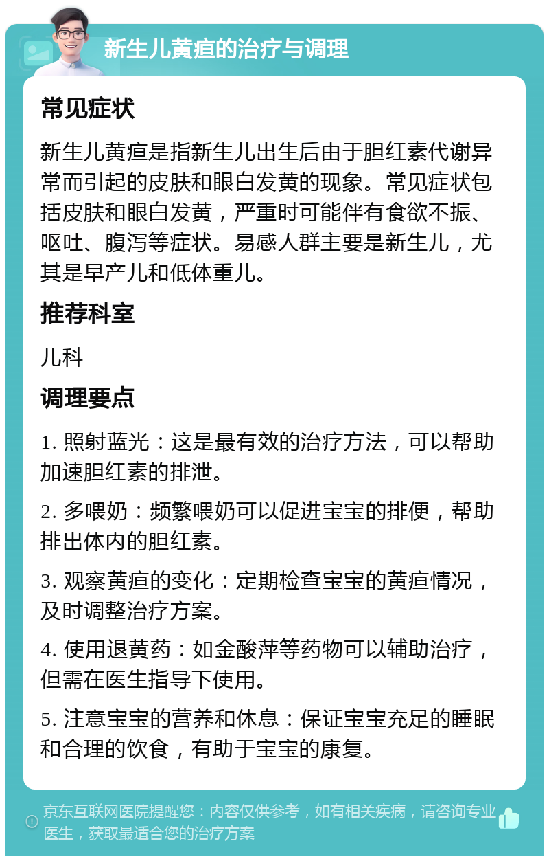 新生儿黄疸的治疗与调理 常见症状 新生儿黄疸是指新生儿出生后由于胆红素代谢异常而引起的皮肤和眼白发黄的现象。常见症状包括皮肤和眼白发黄，严重时可能伴有食欲不振、呕吐、腹泻等症状。易感人群主要是新生儿，尤其是早产儿和低体重儿。 推荐科室 儿科 调理要点 1. 照射蓝光：这是最有效的治疗方法，可以帮助加速胆红素的排泄。 2. 多喂奶：频繁喂奶可以促进宝宝的排便，帮助排出体内的胆红素。 3. 观察黄疸的变化：定期检查宝宝的黄疸情况，及时调整治疗方案。 4. 使用退黄药：如金酸萍等药物可以辅助治疗，但需在医生指导下使用。 5. 注意宝宝的营养和休息：保证宝宝充足的睡眠和合理的饮食，有助于宝宝的康复。