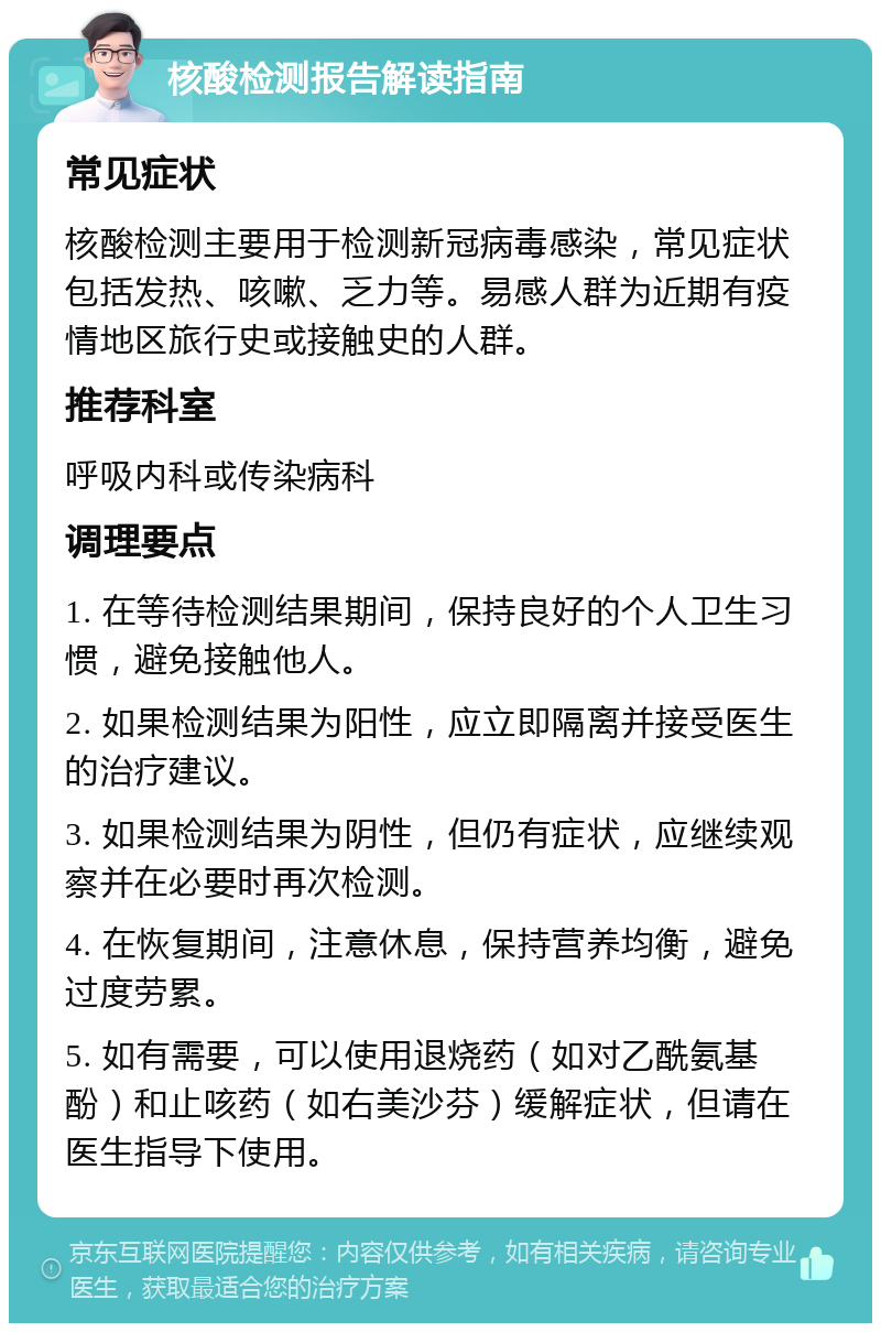 核酸检测报告解读指南 常见症状 核酸检测主要用于检测新冠病毒感染，常见症状包括发热、咳嗽、乏力等。易感人群为近期有疫情地区旅行史或接触史的人群。 推荐科室 呼吸内科或传染病科 调理要点 1. 在等待检测结果期间，保持良好的个人卫生习惯，避免接触他人。 2. 如果检测结果为阳性，应立即隔离并接受医生的治疗建议。 3. 如果检测结果为阴性，但仍有症状，应继续观察并在必要时再次检测。 4. 在恢复期间，注意休息，保持营养均衡，避免过度劳累。 5. 如有需要，可以使用退烧药（如对乙酰氨基酚）和止咳药（如右美沙芬）缓解症状，但请在医生指导下使用。