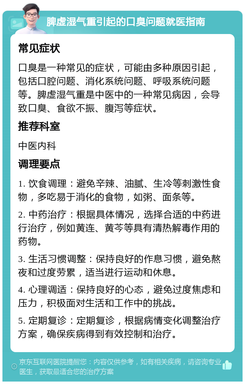 脾虚湿气重引起的口臭问题就医指南 常见症状 口臭是一种常见的症状，可能由多种原因引起，包括口腔问题、消化系统问题、呼吸系统问题等。脾虚湿气重是中医中的一种常见病因，会导致口臭、食欲不振、腹泻等症状。 推荐科室 中医内科 调理要点 1. 饮食调理：避免辛辣、油腻、生冷等刺激性食物，多吃易于消化的食物，如粥、面条等。 2. 中药治疗：根据具体情况，选择合适的中药进行治疗，例如黄连、黄芩等具有清热解毒作用的药物。 3. 生活习惯调整：保持良好的作息习惯，避免熬夜和过度劳累，适当进行运动和休息。 4. 心理调适：保持良好的心态，避免过度焦虑和压力，积极面对生活和工作中的挑战。 5. 定期复诊：定期复诊，根据病情变化调整治疗方案，确保疾病得到有效控制和治疗。