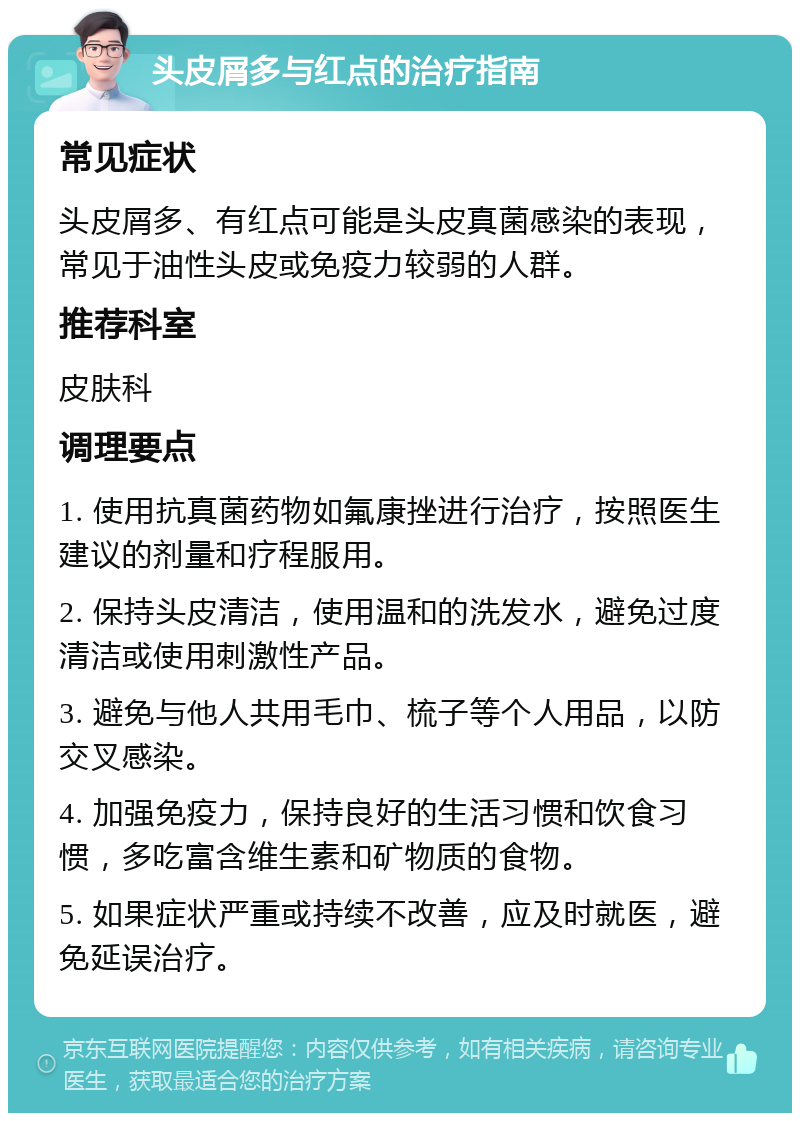 头皮屑多与红点的治疗指南 常见症状 头皮屑多、有红点可能是头皮真菌感染的表现，常见于油性头皮或免疫力较弱的人群。 推荐科室 皮肤科 调理要点 1. 使用抗真菌药物如氟康挫进行治疗，按照医生建议的剂量和疗程服用。 2. 保持头皮清洁，使用温和的洗发水，避免过度清洁或使用刺激性产品。 3. 避免与他人共用毛巾、梳子等个人用品，以防交叉感染。 4. 加强免疫力，保持良好的生活习惯和饮食习惯，多吃富含维生素和矿物质的食物。 5. 如果症状严重或持续不改善，应及时就医，避免延误治疗。