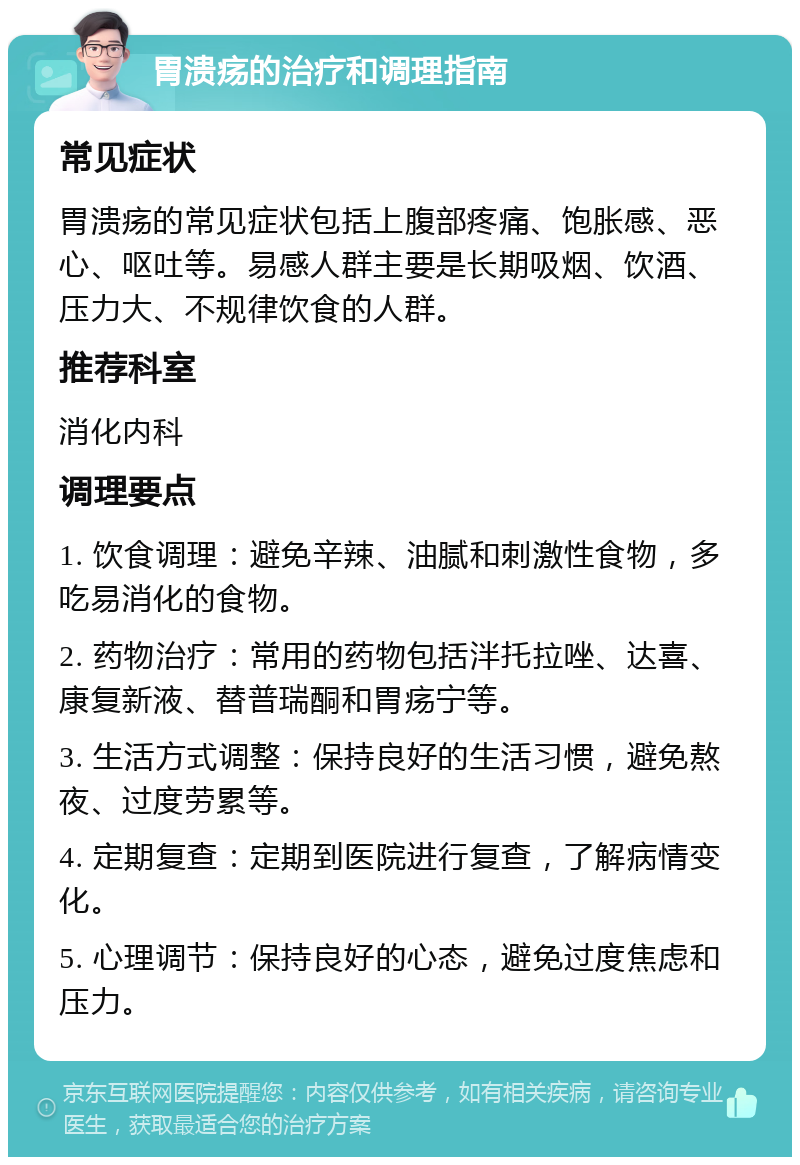 胃溃疡的治疗和调理指南 常见症状 胃溃疡的常见症状包括上腹部疼痛、饱胀感、恶心、呕吐等。易感人群主要是长期吸烟、饮酒、压力大、不规律饮食的人群。 推荐科室 消化内科 调理要点 1. 饮食调理：避免辛辣、油腻和刺激性食物，多吃易消化的食物。 2. 药物治疗：常用的药物包括泮托拉唑、达喜、康复新液、替普瑞酮和胃疡宁等。 3. 生活方式调整：保持良好的生活习惯，避免熬夜、过度劳累等。 4. 定期复查：定期到医院进行复查，了解病情变化。 5. 心理调节：保持良好的心态，避免过度焦虑和压力。