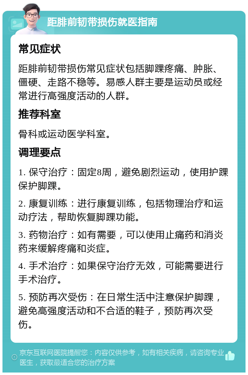 距腓前韧带损伤就医指南 常见症状 距腓前韧带损伤常见症状包括脚踝疼痛、肿胀、僵硬、走路不稳等。易感人群主要是运动员或经常进行高强度活动的人群。 推荐科室 骨科或运动医学科室。 调理要点 1. 保守治疗：固定8周，避免剧烈运动，使用护踝保护脚踝。 2. 康复训练：进行康复训练，包括物理治疗和运动疗法，帮助恢复脚踝功能。 3. 药物治疗：如有需要，可以使用止痛药和消炎药来缓解疼痛和炎症。 4. 手术治疗：如果保守治疗无效，可能需要进行手术治疗。 5. 预防再次受伤：在日常生活中注意保护脚踝，避免高强度活动和不合适的鞋子，预防再次受伤。