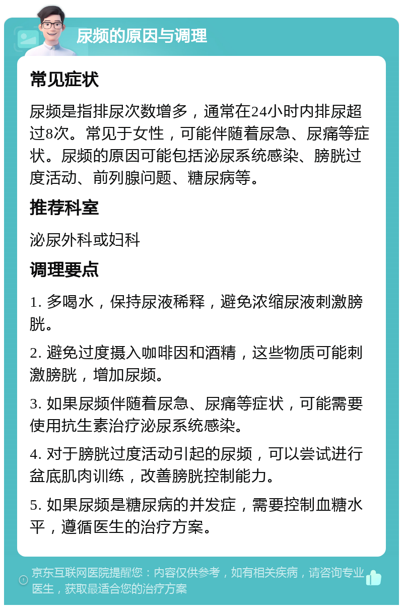 尿频的原因与调理 常见症状 尿频是指排尿次数增多，通常在24小时内排尿超过8次。常见于女性，可能伴随着尿急、尿痛等症状。尿频的原因可能包括泌尿系统感染、膀胱过度活动、前列腺问题、糖尿病等。 推荐科室 泌尿外科或妇科 调理要点 1. 多喝水，保持尿液稀释，避免浓缩尿液刺激膀胱。 2. 避免过度摄入咖啡因和酒精，这些物质可能刺激膀胱，增加尿频。 3. 如果尿频伴随着尿急、尿痛等症状，可能需要使用抗生素治疗泌尿系统感染。 4. 对于膀胱过度活动引起的尿频，可以尝试进行盆底肌肉训练，改善膀胱控制能力。 5. 如果尿频是糖尿病的并发症，需要控制血糖水平，遵循医生的治疗方案。