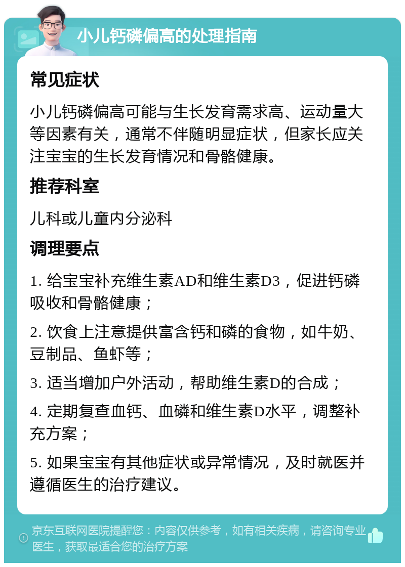 小儿钙磷偏高的处理指南 常见症状 小儿钙磷偏高可能与生长发育需求高、运动量大等因素有关，通常不伴随明显症状，但家长应关注宝宝的生长发育情况和骨骼健康。 推荐科室 儿科或儿童内分泌科 调理要点 1. 给宝宝补充维生素AD和维生素D3，促进钙磷吸收和骨骼健康； 2. 饮食上注意提供富含钙和磷的食物，如牛奶、豆制品、鱼虾等； 3. 适当增加户外活动，帮助维生素D的合成； 4. 定期复查血钙、血磷和维生素D水平，调整补充方案； 5. 如果宝宝有其他症状或异常情况，及时就医并遵循医生的治疗建议。