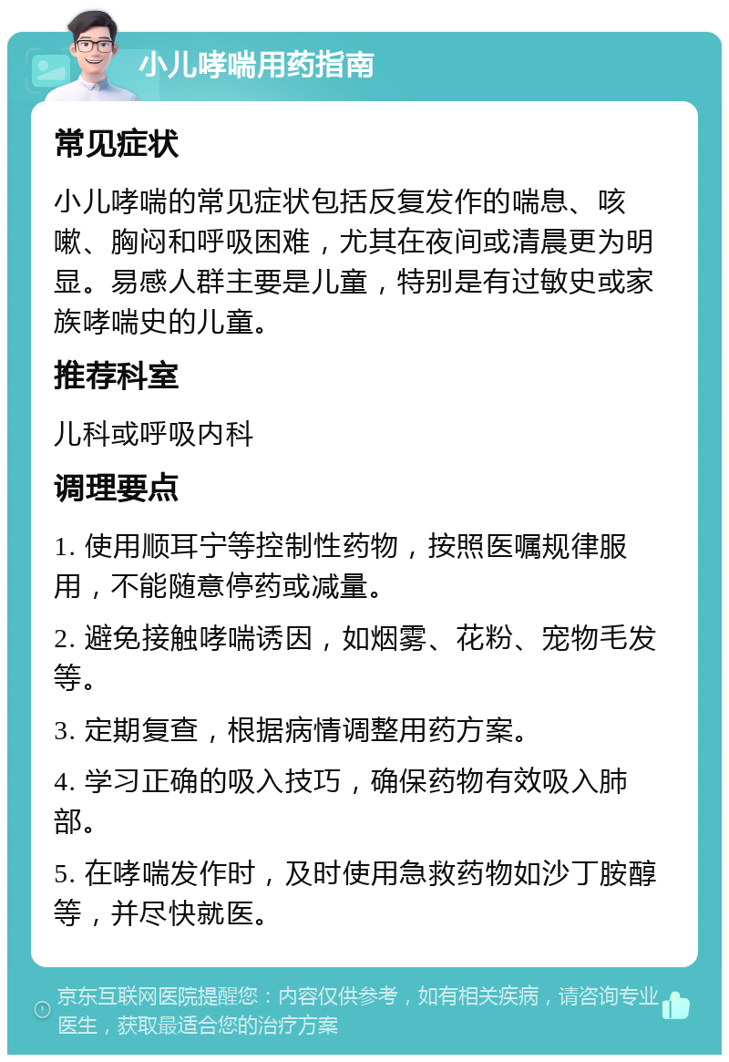 小儿哮喘用药指南 常见症状 小儿哮喘的常见症状包括反复发作的喘息、咳嗽、胸闷和呼吸困难，尤其在夜间或清晨更为明显。易感人群主要是儿童，特别是有过敏史或家族哮喘史的儿童。 推荐科室 儿科或呼吸内科 调理要点 1. 使用顺耳宁等控制性药物，按照医嘱规律服用，不能随意停药或减量。 2. 避免接触哮喘诱因，如烟雾、花粉、宠物毛发等。 3. 定期复查，根据病情调整用药方案。 4. 学习正确的吸入技巧，确保药物有效吸入肺部。 5. 在哮喘发作时，及时使用急救药物如沙丁胺醇等，并尽快就医。