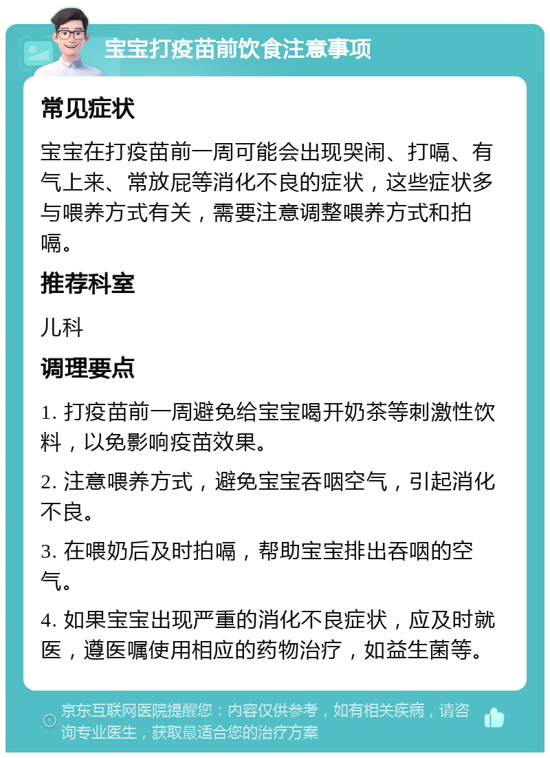 宝宝打疫苗前饮食注意事项 常见症状 宝宝在打疫苗前一周可能会出现哭闹、打嗝、有气上来、常放屁等消化不良的症状，这些症状多与喂养方式有关，需要注意调整喂养方式和拍嗝。 推荐科室 儿科 调理要点 1. 打疫苗前一周避免给宝宝喝开奶茶等刺激性饮料，以免影响疫苗效果。 2. 注意喂养方式，避免宝宝吞咽空气，引起消化不良。 3. 在喂奶后及时拍嗝，帮助宝宝排出吞咽的空气。 4. 如果宝宝出现严重的消化不良症状，应及时就医，遵医嘱使用相应的药物治疗，如益生菌等。