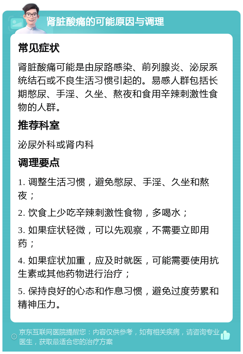 肾脏酸痛的可能原因与调理 常见症状 肾脏酸痛可能是由尿路感染、前列腺炎、泌尿系统结石或不良生活习惯引起的。易感人群包括长期憋尿、手淫、久坐、熬夜和食用辛辣刺激性食物的人群。 推荐科室 泌尿外科或肾内科 调理要点 1. 调整生活习惯，避免憋尿、手淫、久坐和熬夜； 2. 饮食上少吃辛辣刺激性食物，多喝水； 3. 如果症状轻微，可以先观察，不需要立即用药； 4. 如果症状加重，应及时就医，可能需要使用抗生素或其他药物进行治疗； 5. 保持良好的心态和作息习惯，避免过度劳累和精神压力。