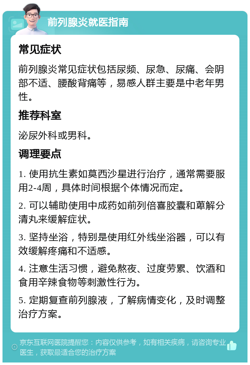 前列腺炎就医指南 常见症状 前列腺炎常见症状包括尿频、尿急、尿痛、会阴部不适、腰酸背痛等，易感人群主要是中老年男性。 推荐科室 泌尿外科或男科。 调理要点 1. 使用抗生素如莫西沙星进行治疗，通常需要服用2-4周，具体时间根据个体情况而定。 2. 可以辅助使用中成药如前列倍喜胶囊和萆解分清丸来缓解症状。 3. 坚持坐浴，特别是使用红外线坐浴器，可以有效缓解疼痛和不适感。 4. 注意生活习惯，避免熬夜、过度劳累、饮酒和食用辛辣食物等刺激性行为。 5. 定期复查前列腺液，了解病情变化，及时调整治疗方案。