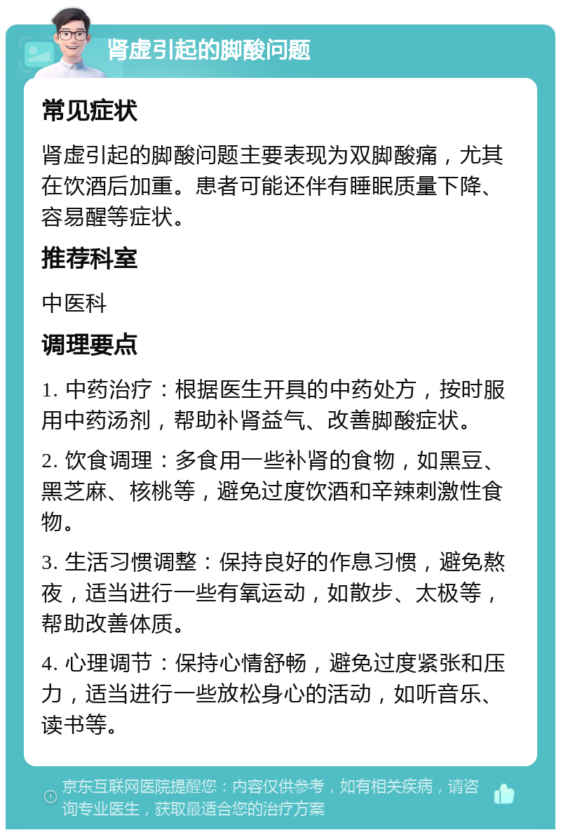 肾虚引起的脚酸问题 常见症状 肾虚引起的脚酸问题主要表现为双脚酸痛，尤其在饮酒后加重。患者可能还伴有睡眠质量下降、容易醒等症状。 推荐科室 中医科 调理要点 1. 中药治疗：根据医生开具的中药处方，按时服用中药汤剂，帮助补肾益气、改善脚酸症状。 2. 饮食调理：多食用一些补肾的食物，如黑豆、黑芝麻、核桃等，避免过度饮酒和辛辣刺激性食物。 3. 生活习惯调整：保持良好的作息习惯，避免熬夜，适当进行一些有氧运动，如散步、太极等，帮助改善体质。 4. 心理调节：保持心情舒畅，避免过度紧张和压力，适当进行一些放松身心的活动，如听音乐、读书等。