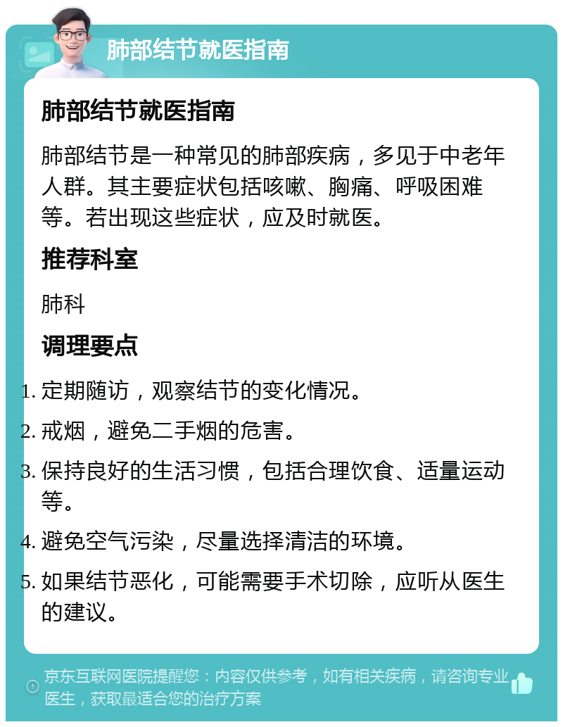 肺部结节就医指南 肺部结节就医指南 肺部结节是一种常见的肺部疾病，多见于中老年人群。其主要症状包括咳嗽、胸痛、呼吸困难等。若出现这些症状，应及时就医。 推荐科室 肺科 调理要点 定期随访，观察结节的变化情况。 戒烟，避免二手烟的危害。 保持良好的生活习惯，包括合理饮食、适量运动等。 避免空气污染，尽量选择清洁的环境。 如果结节恶化，可能需要手术切除，应听从医生的建议。