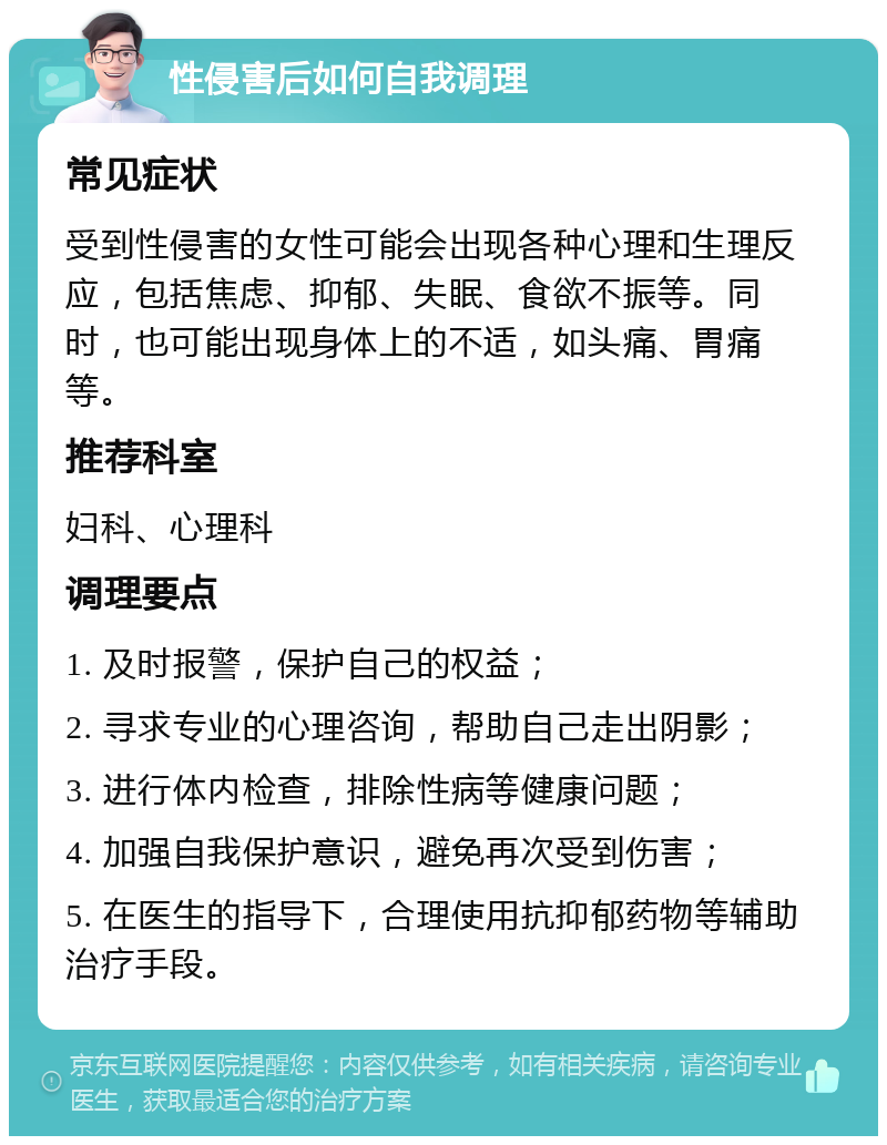 性侵害后如何自我调理 常见症状 受到性侵害的女性可能会出现各种心理和生理反应，包括焦虑、抑郁、失眠、食欲不振等。同时，也可能出现身体上的不适，如头痛、胃痛等。 推荐科室 妇科、心理科 调理要点 1. 及时报警，保护自己的权益； 2. 寻求专业的心理咨询，帮助自己走出阴影； 3. 进行体内检查，排除性病等健康问题； 4. 加强自我保护意识，避免再次受到伤害； 5. 在医生的指导下，合理使用抗抑郁药物等辅助治疗手段。