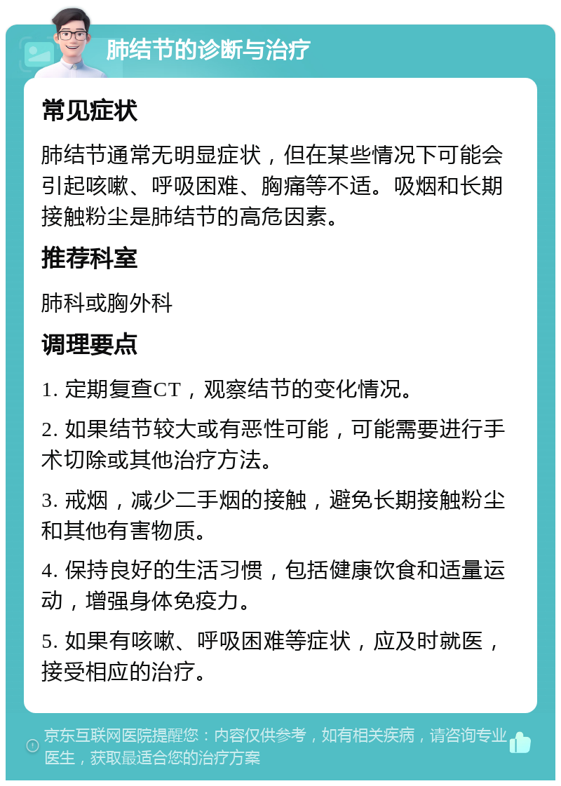 肺结节的诊断与治疗 常见症状 肺结节通常无明显症状，但在某些情况下可能会引起咳嗽、呼吸困难、胸痛等不适。吸烟和长期接触粉尘是肺结节的高危因素。 推荐科室 肺科或胸外科 调理要点 1. 定期复查CT，观察结节的变化情况。 2. 如果结节较大或有恶性可能，可能需要进行手术切除或其他治疗方法。 3. 戒烟，减少二手烟的接触，避免长期接触粉尘和其他有害物质。 4. 保持良好的生活习惯，包括健康饮食和适量运动，增强身体免疫力。 5. 如果有咳嗽、呼吸困难等症状，应及时就医，接受相应的治疗。