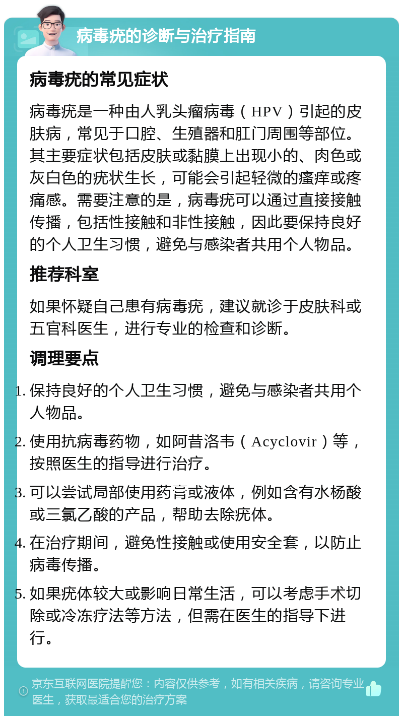 病毒疣的诊断与治疗指南 病毒疣的常见症状 病毒疣是一种由人乳头瘤病毒（HPV）引起的皮肤病，常见于口腔、生殖器和肛门周围等部位。其主要症状包括皮肤或黏膜上出现小的、肉色或灰白色的疣状生长，可能会引起轻微的瘙痒或疼痛感。需要注意的是，病毒疣可以通过直接接触传播，包括性接触和非性接触，因此要保持良好的个人卫生习惯，避免与感染者共用个人物品。 推荐科室 如果怀疑自己患有病毒疣，建议就诊于皮肤科或五官科医生，进行专业的检查和诊断。 调理要点 保持良好的个人卫生习惯，避免与感染者共用个人物品。 使用抗病毒药物，如阿昔洛韦（Acyclovir）等，按照医生的指导进行治疗。 可以尝试局部使用药膏或液体，例如含有水杨酸或三氯乙酸的产品，帮助去除疣体。 在治疗期间，避免性接触或使用安全套，以防止病毒传播。 如果疣体较大或影响日常生活，可以考虑手术切除或冷冻疗法等方法，但需在医生的指导下进行。