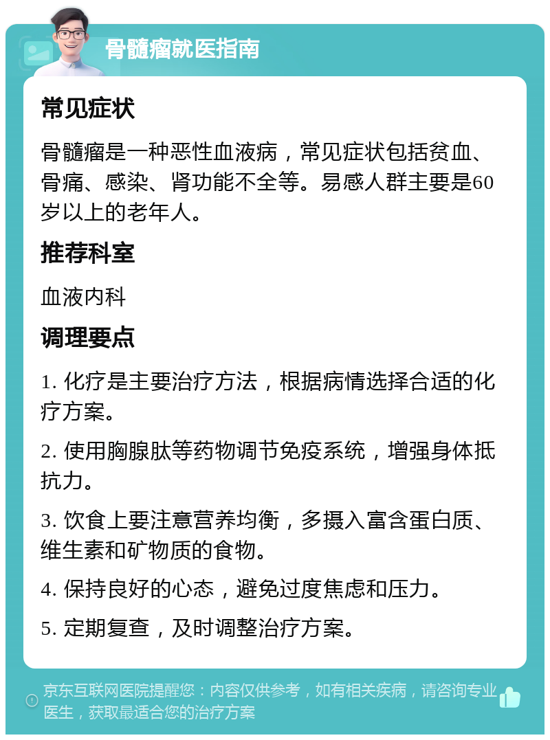 骨髓瘤就医指南 常见症状 骨髓瘤是一种恶性血液病，常见症状包括贫血、骨痛、感染、肾功能不全等。易感人群主要是60岁以上的老年人。 推荐科室 血液内科 调理要点 1. 化疗是主要治疗方法，根据病情选择合适的化疗方案。 2. 使用胸腺肽等药物调节免疫系统，增强身体抵抗力。 3. 饮食上要注意营养均衡，多摄入富含蛋白质、维生素和矿物质的食物。 4. 保持良好的心态，避免过度焦虑和压力。 5. 定期复查，及时调整治疗方案。