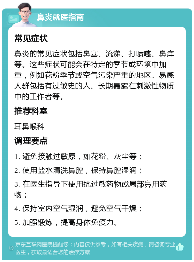 鼻炎就医指南 常见症状 鼻炎的常见症状包括鼻塞、流涕、打喷嚏、鼻痒等。这些症状可能会在特定的季节或环境中加重，例如花粉季节或空气污染严重的地区。易感人群包括有过敏史的人、长期暴露在刺激性物质中的工作者等。 推荐科室 耳鼻喉科 调理要点 1. 避免接触过敏原，如花粉、灰尘等； 2. 使用盐水清洗鼻腔，保持鼻腔湿润； 3. 在医生指导下使用抗过敏药物或局部鼻用药物； 4. 保持室内空气湿润，避免空气干燥； 5. 加强锻炼，提高身体免疫力。