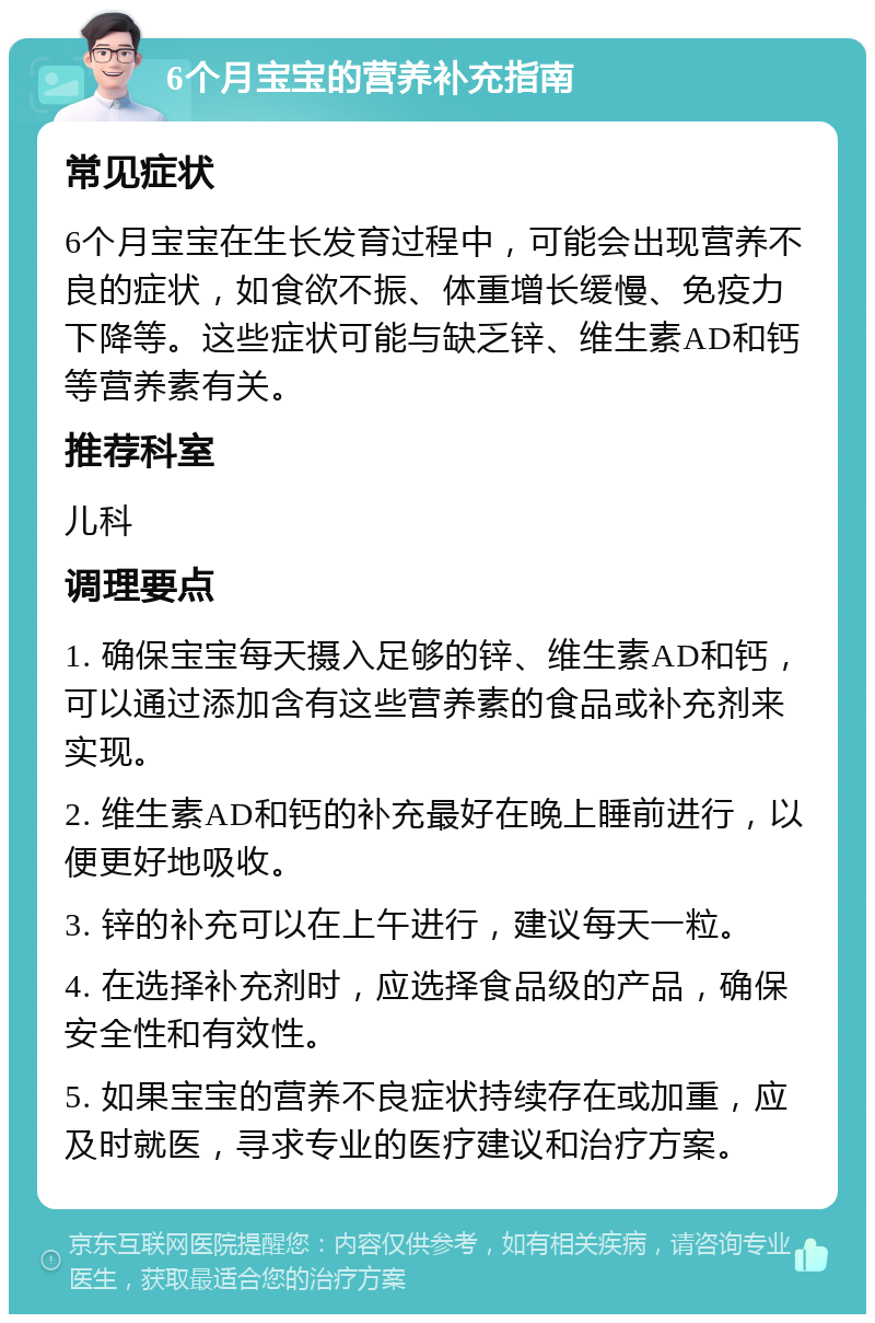 6个月宝宝的营养补充指南 常见症状 6个月宝宝在生长发育过程中，可能会出现营养不良的症状，如食欲不振、体重增长缓慢、免疫力下降等。这些症状可能与缺乏锌、维生素AD和钙等营养素有关。 推荐科室 儿科 调理要点 1. 确保宝宝每天摄入足够的锌、维生素AD和钙，可以通过添加含有这些营养素的食品或补充剂来实现。 2. 维生素AD和钙的补充最好在晚上睡前进行，以便更好地吸收。 3. 锌的补充可以在上午进行，建议每天一粒。 4. 在选择补充剂时，应选择食品级的产品，确保安全性和有效性。 5. 如果宝宝的营养不良症状持续存在或加重，应及时就医，寻求专业的医疗建议和治疗方案。