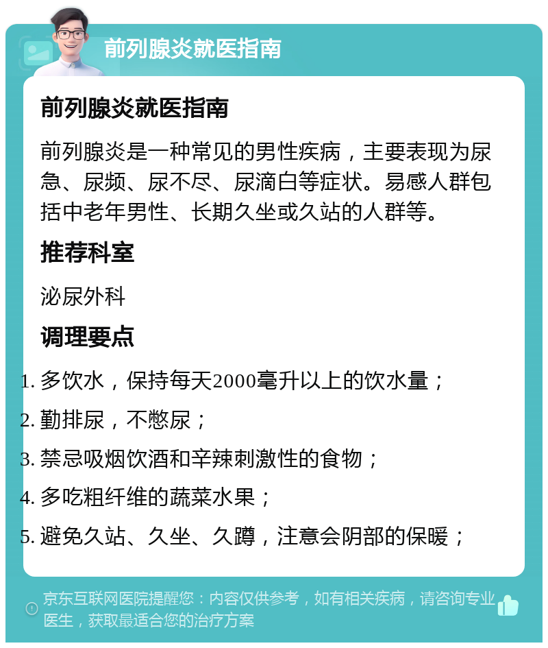 前列腺炎就医指南 前列腺炎就医指南 前列腺炎是一种常见的男性疾病，主要表现为尿急、尿频、尿不尽、尿滴白等症状。易感人群包括中老年男性、长期久坐或久站的人群等。 推荐科室 泌尿外科 调理要点 多饮水，保持每天2000毫升以上的饮水量； 勤排尿，不憋尿； 禁忌吸烟饮酒和辛辣刺激性的食物； 多吃粗纤维的蔬菜水果； 避免久站、久坐、久蹲，注意会阴部的保暖；