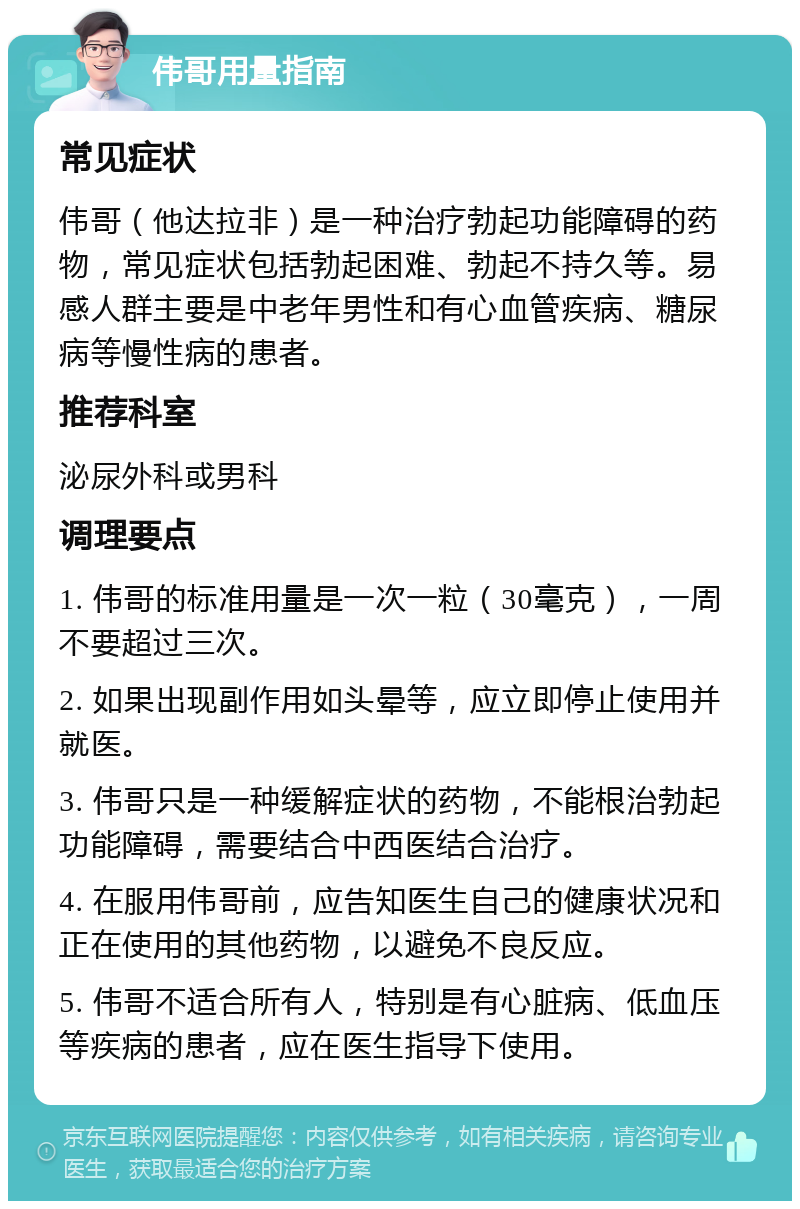 伟哥用量指南 常见症状 伟哥（他达拉非）是一种治疗勃起功能障碍的药物，常见症状包括勃起困难、勃起不持久等。易感人群主要是中老年男性和有心血管疾病、糖尿病等慢性病的患者。 推荐科室 泌尿外科或男科 调理要点 1. 伟哥的标准用量是一次一粒（30毫克），一周不要超过三次。 2. 如果出现副作用如头晕等，应立即停止使用并就医。 3. 伟哥只是一种缓解症状的药物，不能根治勃起功能障碍，需要结合中西医结合治疗。 4. 在服用伟哥前，应告知医生自己的健康状况和正在使用的其他药物，以避免不良反应。 5. 伟哥不适合所有人，特别是有心脏病、低血压等疾病的患者，应在医生指导下使用。