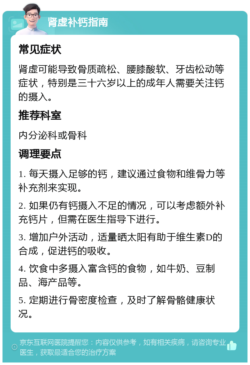 肾虚补钙指南 常见症状 肾虚可能导致骨质疏松、腰膝酸软、牙齿松动等症状，特别是三十六岁以上的成年人需要关注钙的摄入。 推荐科室 内分泌科或骨科 调理要点 1. 每天摄入足够的钙，建议通过食物和维骨力等补充剂来实现。 2. 如果仍有钙摄入不足的情况，可以考虑额外补充钙片，但需在医生指导下进行。 3. 增加户外活动，适量晒太阳有助于维生素D的合成，促进钙的吸收。 4. 饮食中多摄入富含钙的食物，如牛奶、豆制品、海产品等。 5. 定期进行骨密度检查，及时了解骨骼健康状况。